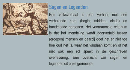 Sagen en Legenden Een volksverhaal is een verhaal met een verhalende kern (begin, midden, einde) en handelende personen. Het voornaamste criterium is dat het mondeling wordt doorverteld tussen (groepen) mensen en daarbij doet het er niet toe hoe oud het is, waar het vandaan komt en of het niet ook een rol speelt in de geschreven overlevering. Een overzicht van sagen en legenden uit onze gemeente.