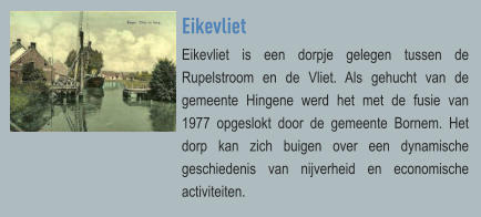 Eikevliet Eikevliet is een dorpje gelegen tussen de Rupelstroom en de Vliet. Als gehucht van de gemeente Hingene werd het met de fusie van 1977 opgeslokt door de gemeente Bornem. Het dorp kan zich buigen over een dynamische geschiedenis van nijverheid en economische activiteiten.