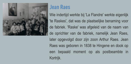 Jean Raes Wie indertijd werkte bij 'La Flandre' werkte eigenlijk 'te Raskes', dat was de plaatselijke benaming voor de fabriek. 'Raske' was afgeleid van de naam van de oprichter van de fabriek, namelijk Jean Raes, later opgevolgd door zijn zoon Arthur Raes. Jean Raes was geboren in 1838 te Hingene en dook op een bepaald moment op als postbeambte in Kortrijk.