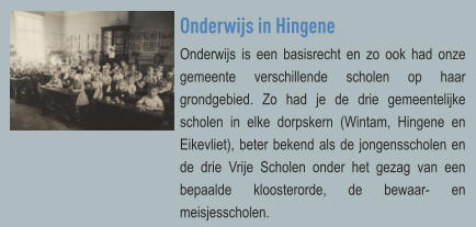 Onderwijs in Hingene Onderwijs is een basisrecht en zo ook had onze gemeente verschillende scholen op haar grondgebied. Zo had je de drie gemeentelijke scholen in elke dorpskern (Wintam, Hingene en Eikevliet), beter bekend als de jongensscholen en de drie Vrije Scholen onder het gezag van een bepaalde kloosterorde, de bewaar- en meisjesscholen.