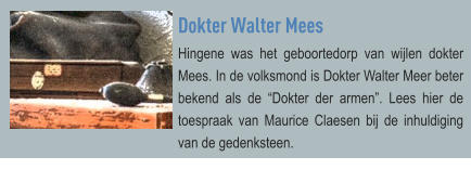 Dokter Walter Mees Hingene was het geboortedorp van wijlen dokter Mees. In de volksmond is Dokter Walter Meer beter bekend als de “Dokter der armen”. Lees hier de toespraak van Maurice Claesen bij de inhuldiging van de gedenksteen.