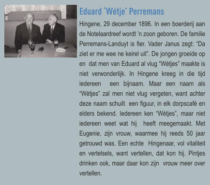 Eduard ‘Wétje’ Perremans Hingene, 29 december 1896. In een boerderij aan de Notelaardreef wordt ’n zoon geboren. De familie  Perremans-Landuyt is fier. Vader Janus zegt: “Da ziet er me wee ne keirel uit”. De jongen groeide op en  dat men van Eduard al vlug “Wètjes” maakte is niet verwonderlijk. In Hingene kreeg in die tijd iedereen  een bijnaam. Maar een naam als “Wètjes” zal men niet vlug vergeten, want achter deze naam schuilt  een figuur, in elk dorpscafé en elders bekend. Iedereen ken “Wètjes”, maar niet iedereen weet wat hij  heeft meegemaakt. Met Eugenie, zijn vrouw, waarmee hij reeds 50 jaar getrouwd was. Een echte  Hingenaar, vol vitaliteit en vertelsels, want vertellen, dat kon hij. Pintjes drinken ook, maar daar kon zijn  vrouw meer over vertellen.