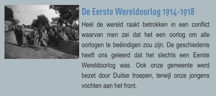 De Eerste Wereldoorlog 1914-1918 Heel de wereld raakt betrokken in een conflict waarvan men zei dat het een oorlog om alle oorlogen te beëindigen zou zijn. De geschiedenis heeft ons geleerd dat het slechts een Eerste Wereldoorlog was. Ook onze gemeente werd bezet door Duitse troepen, terwijl onze jongens vochten aan het front.