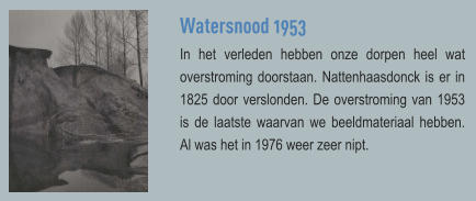 Watersnood 1953 In het verleden hebben onze dorpen heel wat overstroming doorstaan. Nattenhaasdonck is er in 1825 door verslonden. De overstroming van 1953 is de laatste waarvan we beeldmateriaal hebben. Al was het in 1976 weer zeer nipt.
